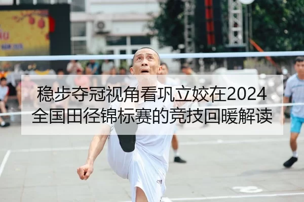 稳步夺冠视角看巩立姣在2024全国田径锦标赛的竞技回暖解读